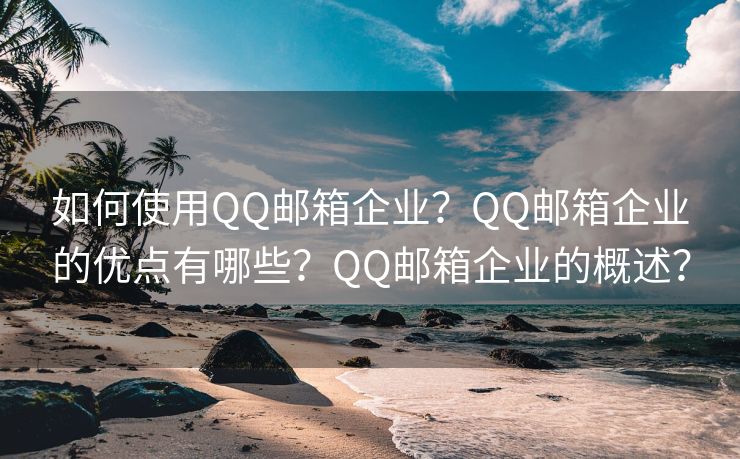 如何使用QQ邮箱企业？QQ邮箱企业的优点有哪些？QQ邮箱企业的概述？